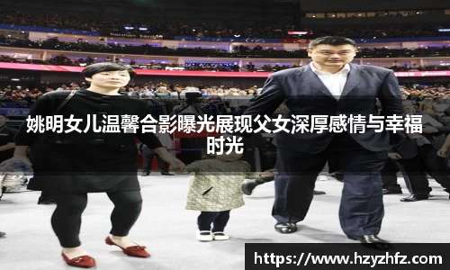 姚明女儿温馨合影曝光展现父女深厚感情与幸福时光