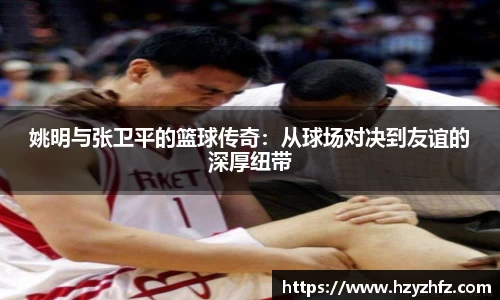 姚明与张卫平的篮球传奇：从球场对决到友谊的深厚纽带