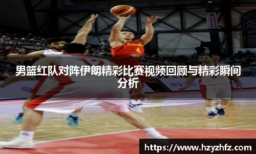 男篮红队对阵伊朗精彩比赛视频回顾与精彩瞬间分析